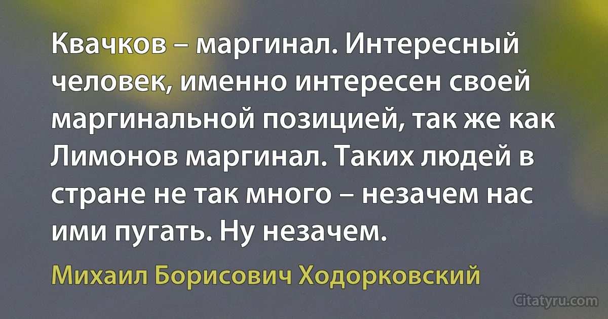 Квачков – маргинал. Интересный человек, именно интересен своей маргинальной позицией, так же как Лимонов маргинал. Таких людей в стране не так много – незачем нас ими пугать. Ну незачем. (Михаил Борисович Ходорковский)