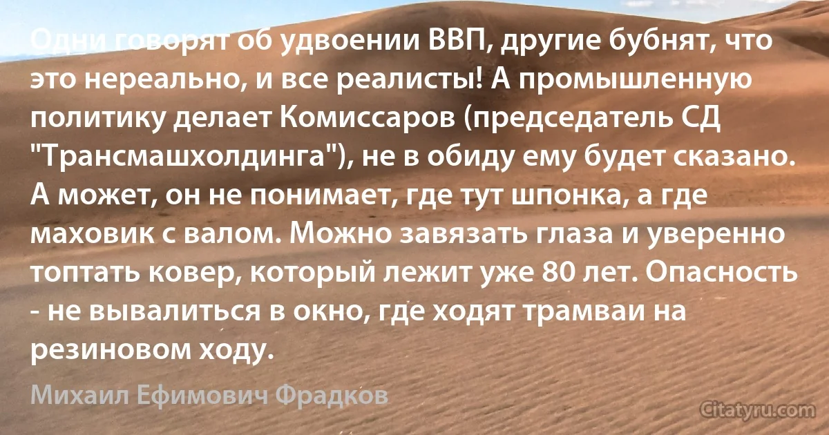 Одни говорят об удвоении ВВП, другие бубнят, что это нереально, и все реалисты! А промышленную политику делает Комиссаров (председатель СД "Трансмашхолдинга"), не в обиду ему будет сказано. А может, он не понимает, где тут шпонка, а где маховик с валом. Можно завязать глаза и уверенно топтать ковер, который лежит уже 80 лет. Опасность - не вывалиться в окно, где ходят трамваи на резиновом ходу. (Михаил Ефимович Фрадков)