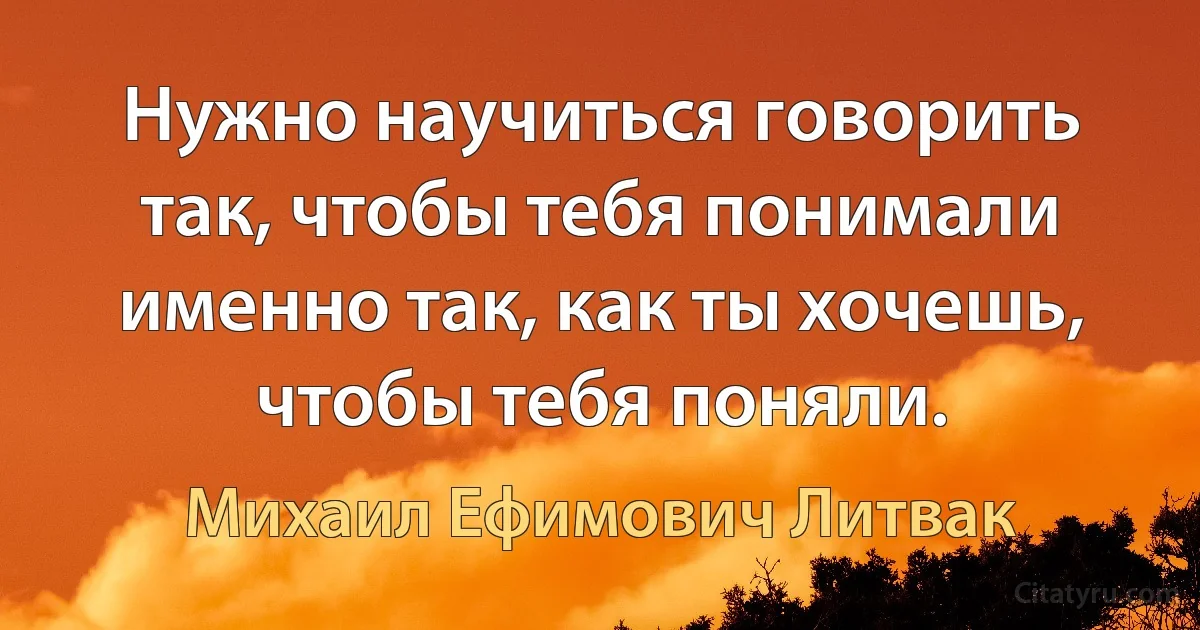 Нужно научиться говорить так, чтобы тебя понимали именно так, как ты хочешь, чтобы тебя поняли. (Михаил Ефимович Литвак)