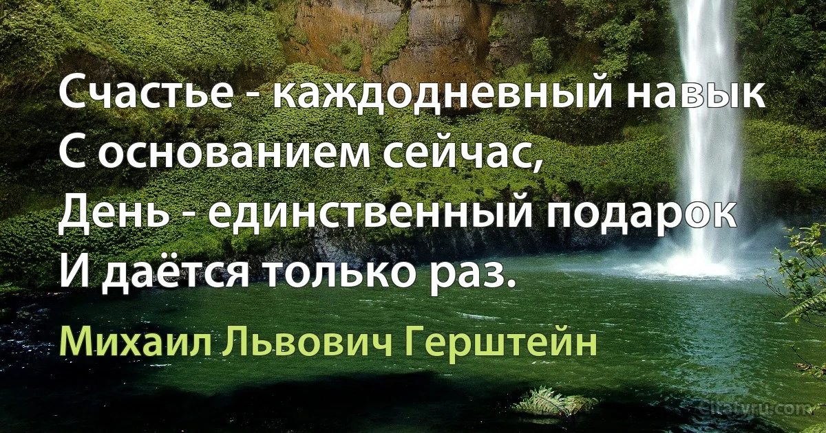 Счастье - каждодневный навык
С основанием сейчас,
День - единственный подарок
И даётся только раз. (Михаил Львович Герштейн)