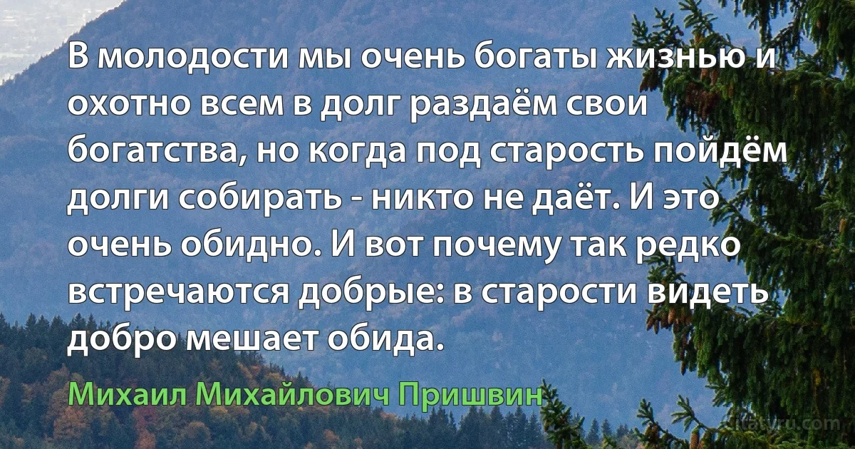 В молодости мы очень богаты жизнью и охотно всем в долг раздаём свои богатства, но когда под старость пойдём долги собирать - никто не даёт. И это очень обидно. И вот почему так редко встречаются добрые: в старости видеть добро мешает обида. (Михаил Михайлович Пришвин)