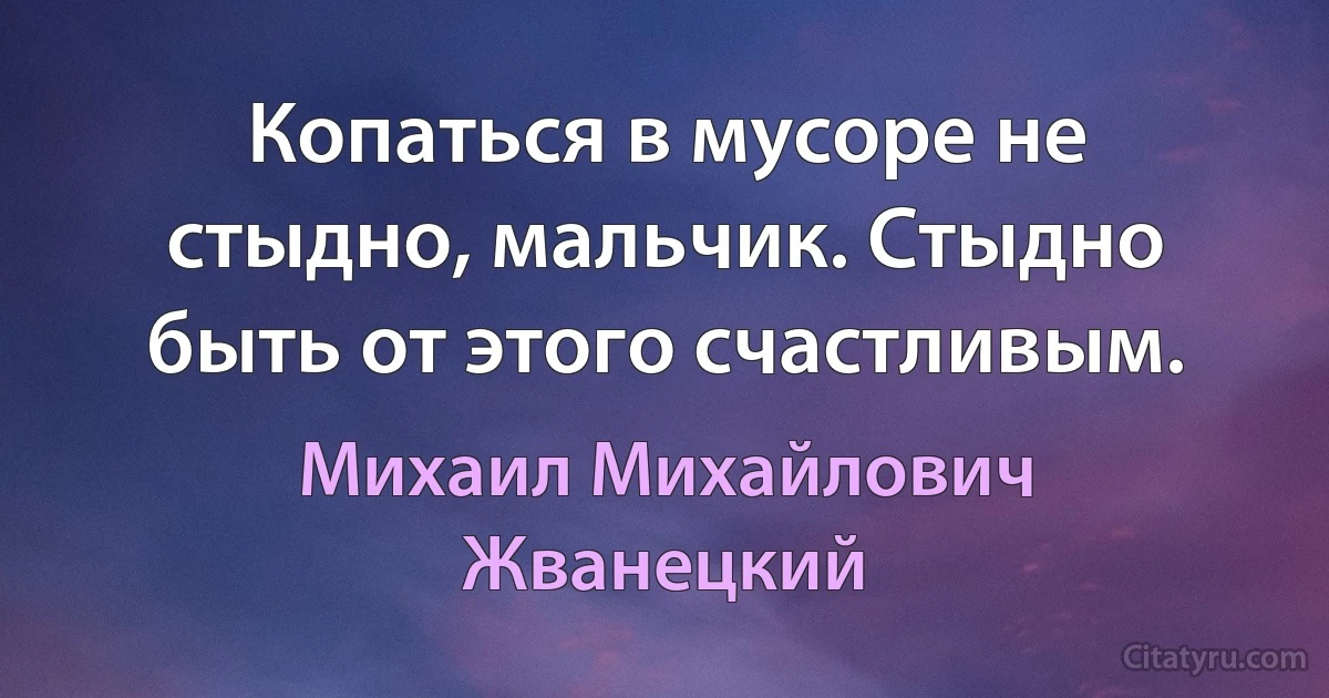 Копаться в мусоре не стыдно, мальчик. Стыдно быть от этого счастливым. (Михаил Михайлович Жванецкий)