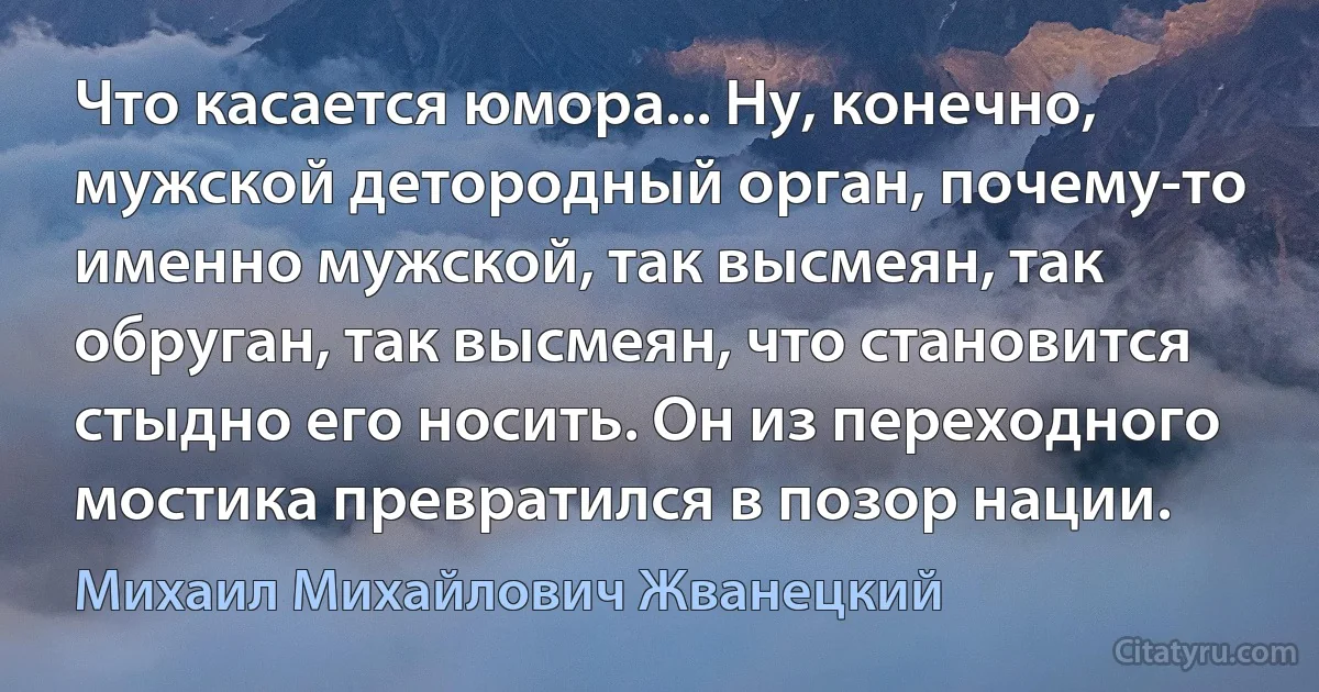 Что касается юмора... Ну, конечно, мужской детородный орган, почему-то именно мужской, так высмеян, так обруган, так высмеян, что становится стыдно его носить. Он из переходного мостика превратился в позор нации. (Михаил Михайлович Жванецкий)