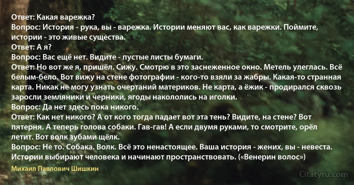 Ответ: Какая варежка?
Вопрос: История - рука, вы - варежка. Истории меняют вас, как варежки. Поймите, истории - это живые существа.
Ответ: А я?
Вопрос: Вас ещё нет. Видите - пустые листы бумаги.
Ответ: Но вот же я, пришёл. Сижу. Смотрю в это заснеженное окно. Метель улеглась. Всё белым-бело. Вот вижу на стене фотографии - кого-то взяли за жабры. Какая-то странная карта. Никак не могу узнать очертаний материков. Не карта, а ёжик - продирался сквозь заросли земляники и черники, ягоды накололись на иголки.
Вопрос: Да нет здесь пока никого.
Ответ: Как нет никого? А от кого тогда падает вот эта тень? Видите, на стене? Вот пятерня. А теперь голова собаки. Гав-гав! А если двумя руками, то смотрите, орёл летит. Вот волк зубами щёлк.
Вопрос: Не то. Собака. Волк. Всё это ненастоящее. Ваша история - жених, вы - невеста. Истории выбирают человека и начинают пространствовать. («Венерин волос») (Михаил Павлович Шишкин)