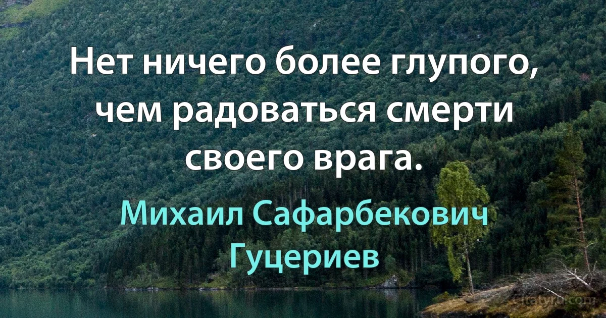 Нет ничего более глупого, чем радоваться смерти своего врага. (Михаил Сафарбекович Гуцериев)