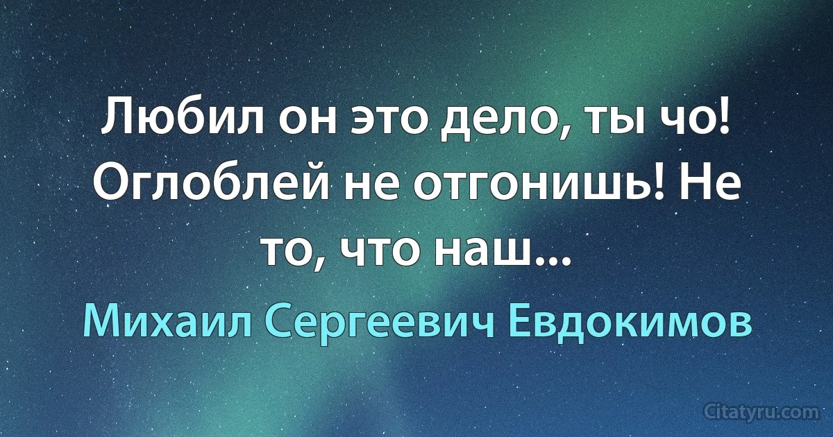 Любил он это дело, ты чо! Оглоблей не отгонишь! Не то, что наш... (Михаил Сергеевич Евдокимов)