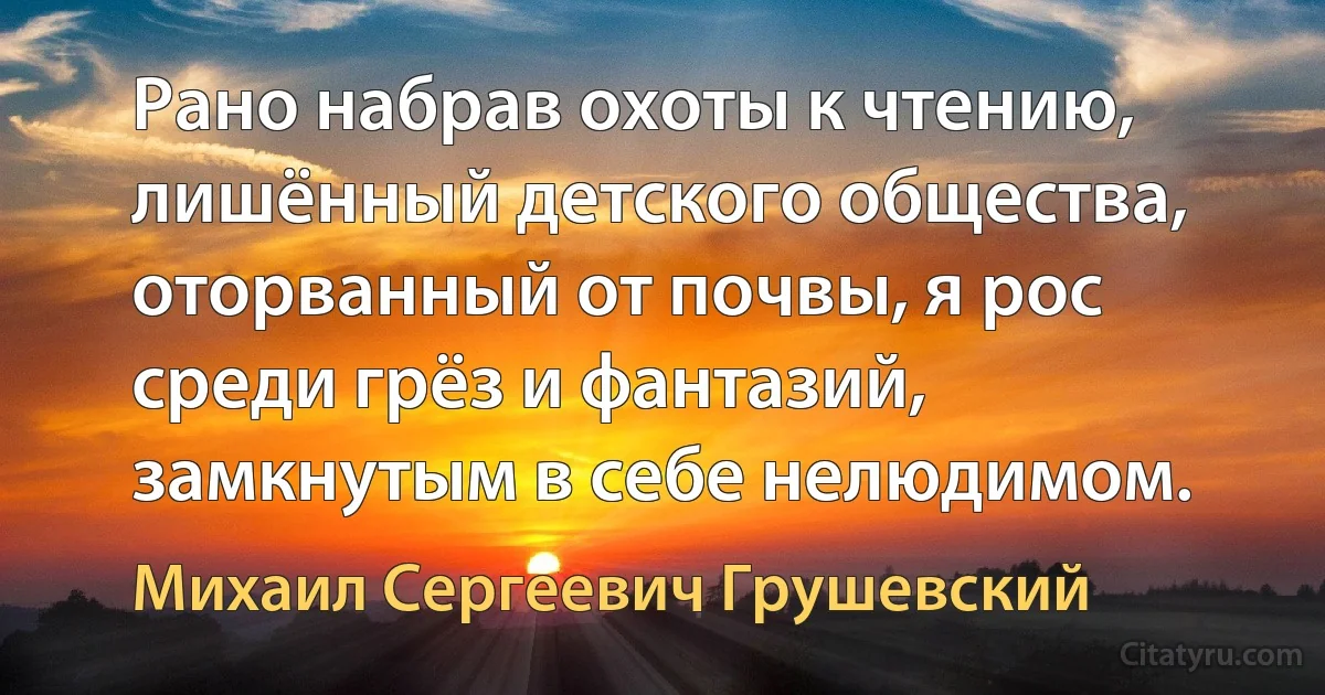 Рано набрав охоты к чтению, лишённый детского общества, оторванный от почвы, я рос среди грёз и фантазий, замкнутым в себе нелюдимом. (Михаил Сергеевич Грушевский)