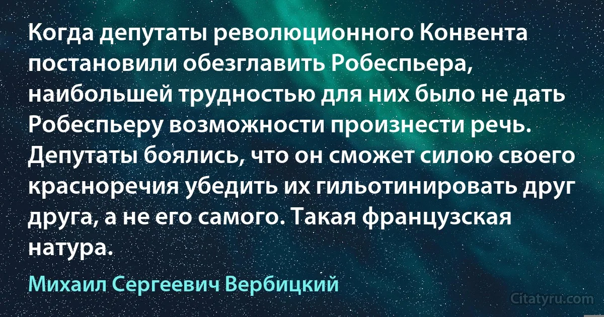 Когда депутаты революционного Конвента постановили обезглавить Робеспьера, наибольшей трудностью для них было не дать Робеспьеру возможности произнести речь. Депутаты боялись, что он сможет силою своего красноречия убедить их гильотинировать друг друга, а не его самого. Такая французская натура. (Михаил Сергеевич Вербицкий)