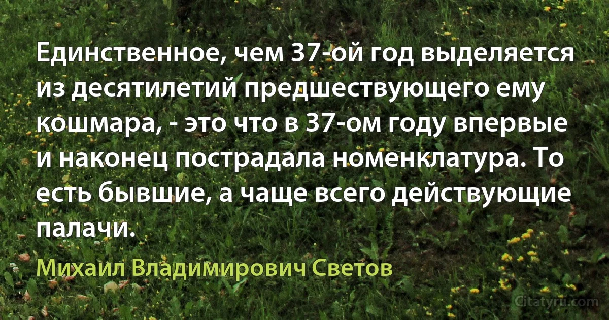 Единственное, чем 37-ой год выделяется из десятилетий предшествующего ему кошмара, - это что в 37-ом году впервые и наконец пострадала номенклатура. То есть бывшие, а чаще всего действующие палачи. (Михаил Владимирович Светов)