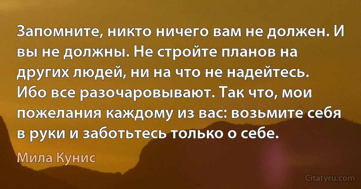 Запомните, никто ничего вам не должен. И вы не должны. Не стройте планов на других людей, ни на что не надейтесь. Ибо все разочаровывают. Так что, мои пожелания каждому из вас: возьмите себя в руки и заботьтесь только о себе. (Мила Кунис)