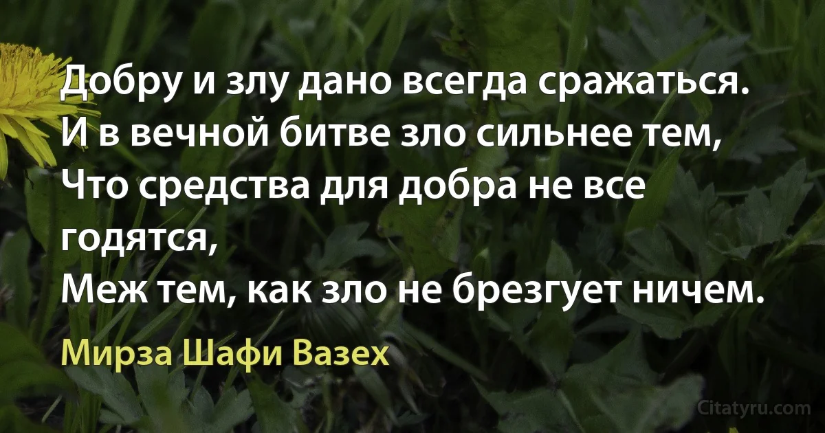 Добру и злу дано всегда сражаться.
И в вечной битве зло сильнее тем,
Что средства для добра не все годятся,
Меж тем, как зло не брезгует ничем. (Мирза Шафи Вазех)