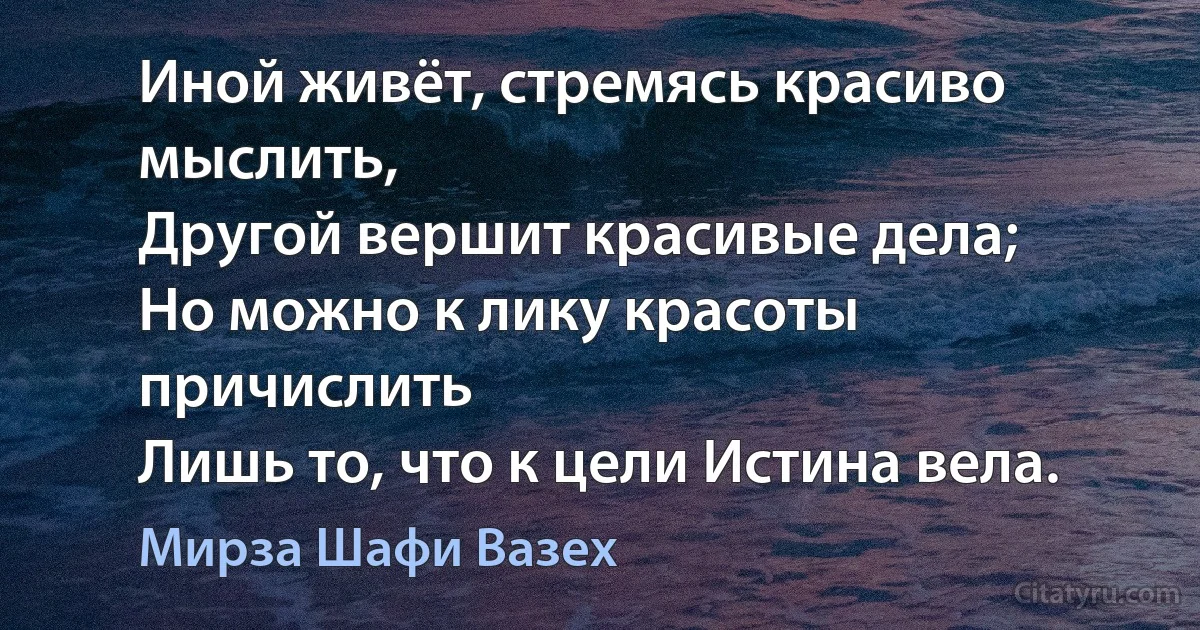 Иной живёт, стремясь красиво мыслить,
Другой вершит красивые дела;
Но можно к лику красоты причислить
Лишь то, что к цели Истина вела. (Мирза Шафи Вазех)