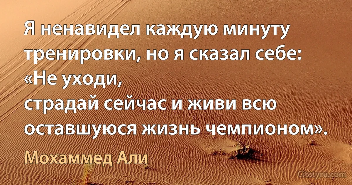 Я ненавидел каждую минуту тренировки, но я сказал себе: «Не уходи,
страдай сейчас и живи всю оставшуюся жизнь чемпионом». (Мохаммед Али)