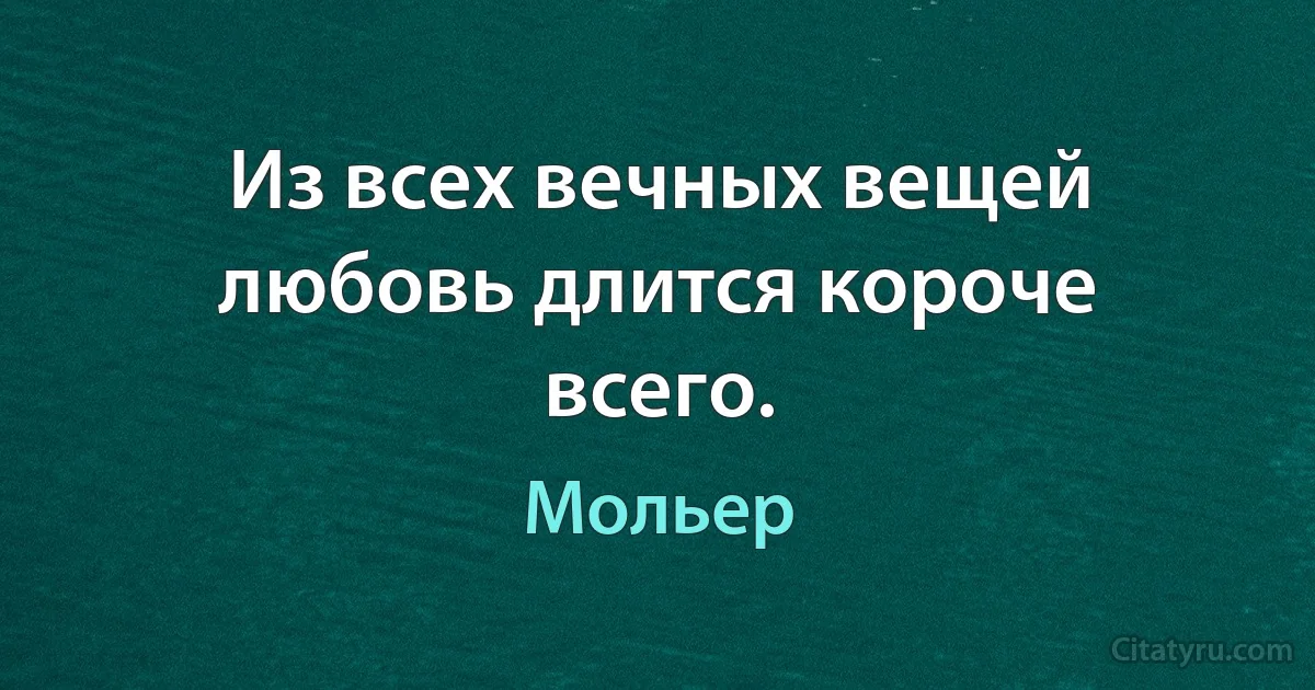 Из всех вечных вещей любовь длится короче всего. (Мольер)