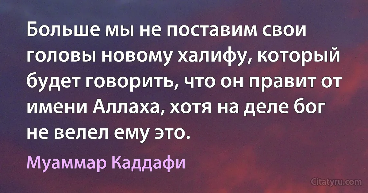 Больше мы не поставим свои головы новому халифу, который будет говорить, что он правит от имени Аллаха, хотя на деле бог не велел ему это. (Муаммар Каддафи)