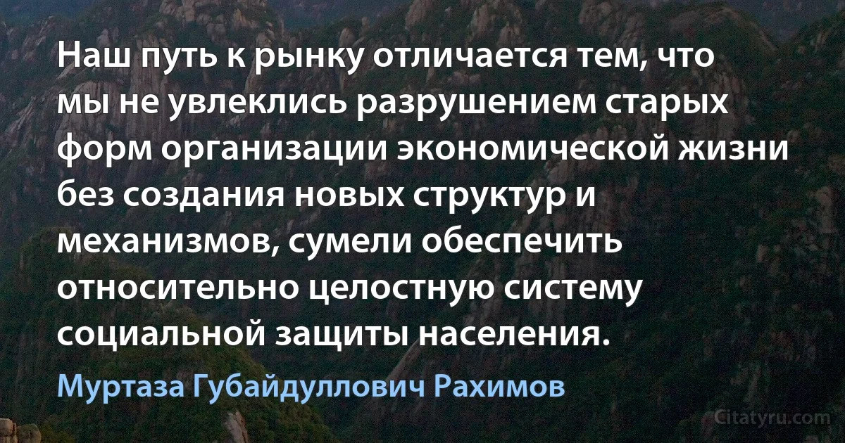 Наш путь к рынку отличается тем, что мы не увлеклись разрушением старых форм организации экономической жизни без создания новых структур и механизмов, сумели обеспечить относительно целостную систему социальной защиты населения. (Муртаза Губайдуллович Рахимов)