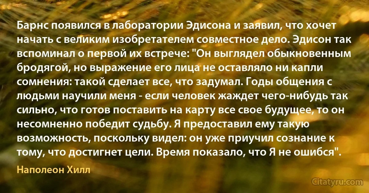 Барнс появился в лаборатории Эдисона и заявил, что хочет начать с великим изобретателем совместное дело. Эдисон так вспоминал о первой их встрече: "Он выглядел обыкновенным бродягой, но выражение его лица не оставляло ни капли сомнения: такой сделает все, что задумал. Годы общения с людьми научили меня - если человек жаждет чего-нибудь так сильно, что готов поставить на карту все свое будущее, то он несомненно победит судьбу. Я предоставил ему такую возможность, поскольку видел: он уже приучил сознание к тому, что достигнет цели. Время показало, что Я не ошибся". (Наполеон Хилл)