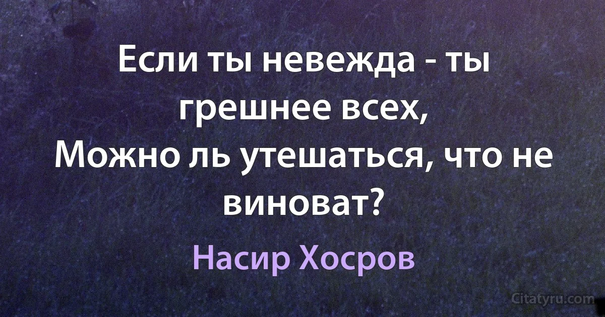 Если ты невежда - ты грешнее всех,
Можно ль утешаться, что не виноват? (Насир Хосров)