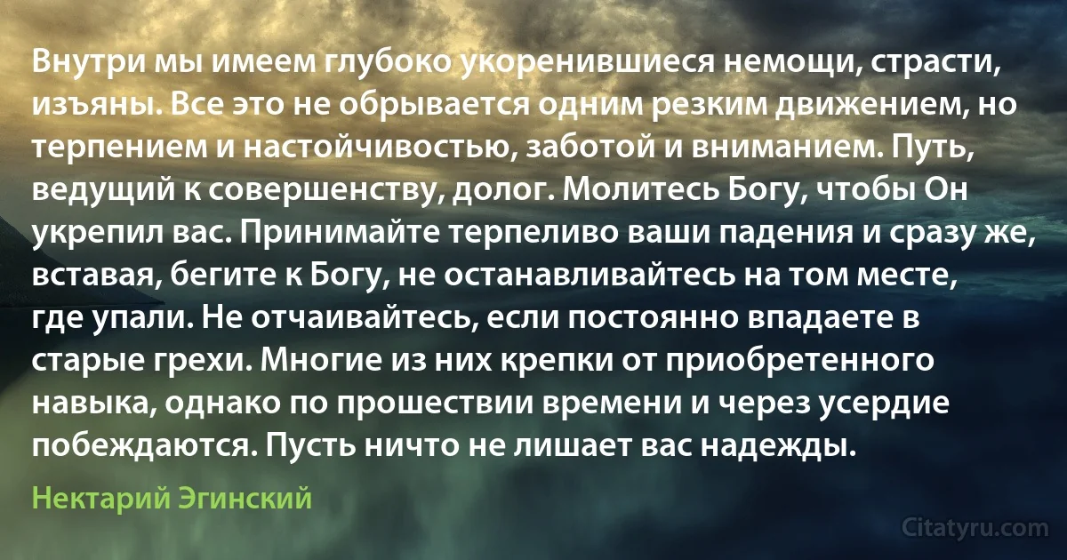 Внутри мы имеем глубоко укоренившиеся немощи, страсти, изъяны. Все это не обрывается одним резким движением, но терпением и настойчивостью, заботой и вниманием. Путь, ведущий к совершенству, долог. Молитесь Богу, чтобы Он укрепил вас. Принимайте терпеливо ваши падения и сразу же, вставая, бегите к Богу, не останавливайтесь на том месте, где упали. Не отчаивайтесь, если постоянно впадаете в старые грехи. Многие из них крепки от приобретенного навыка, однако по прошествии времени и через усердие побеждаются. Пусть ничто не лишает вас надежды. (Нектарий Эгинский)