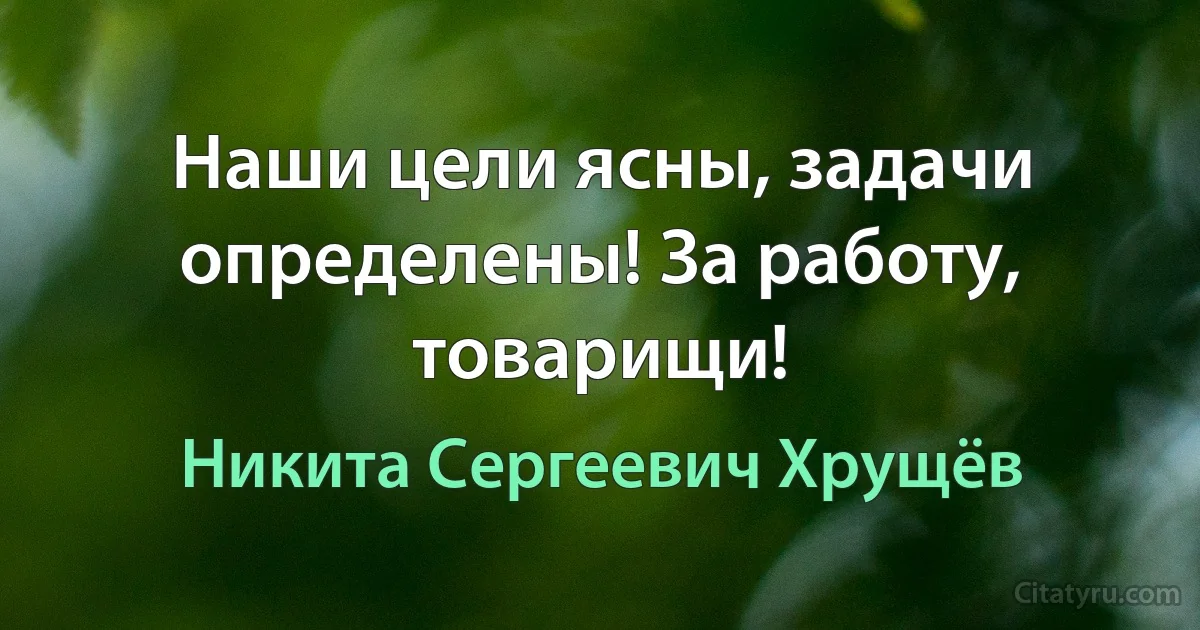 Наши цели ясны, задачи определены! За работу, товарищи! (Никита Сергеевич Хрущёв)