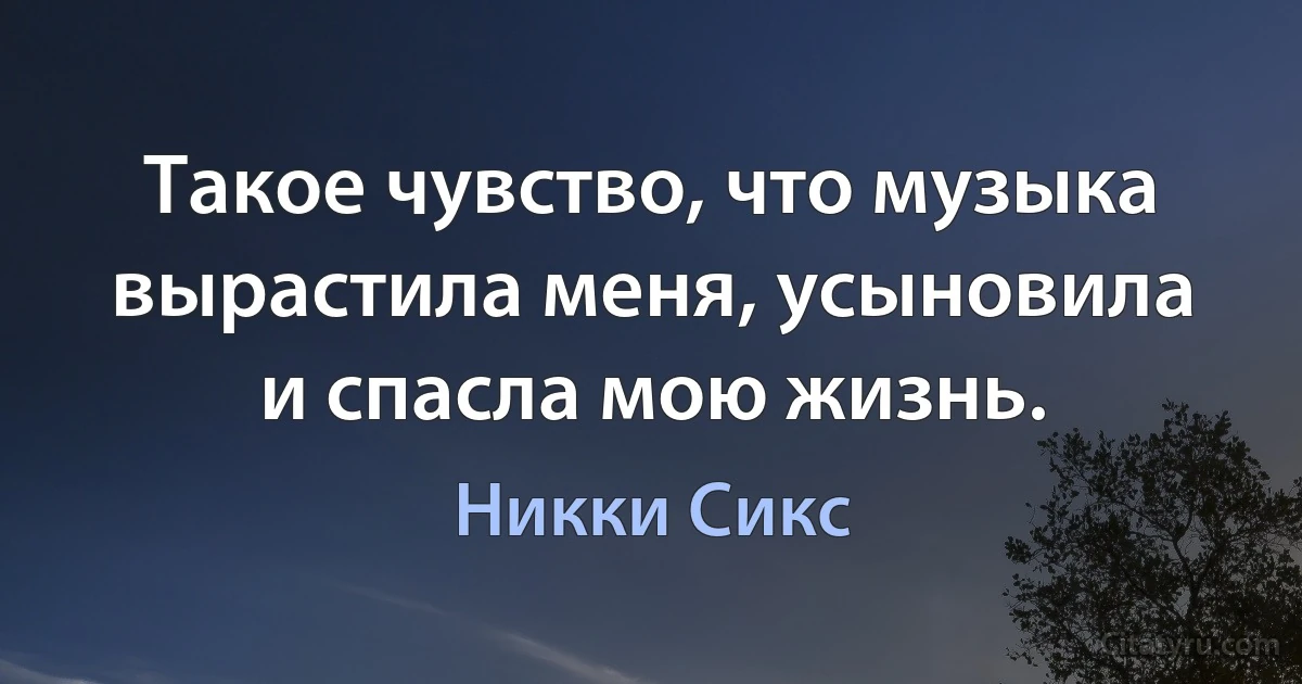 Такое чувство, что музыка вырастила меня, усыновила и спасла мою жизнь. (Никки Сикс)