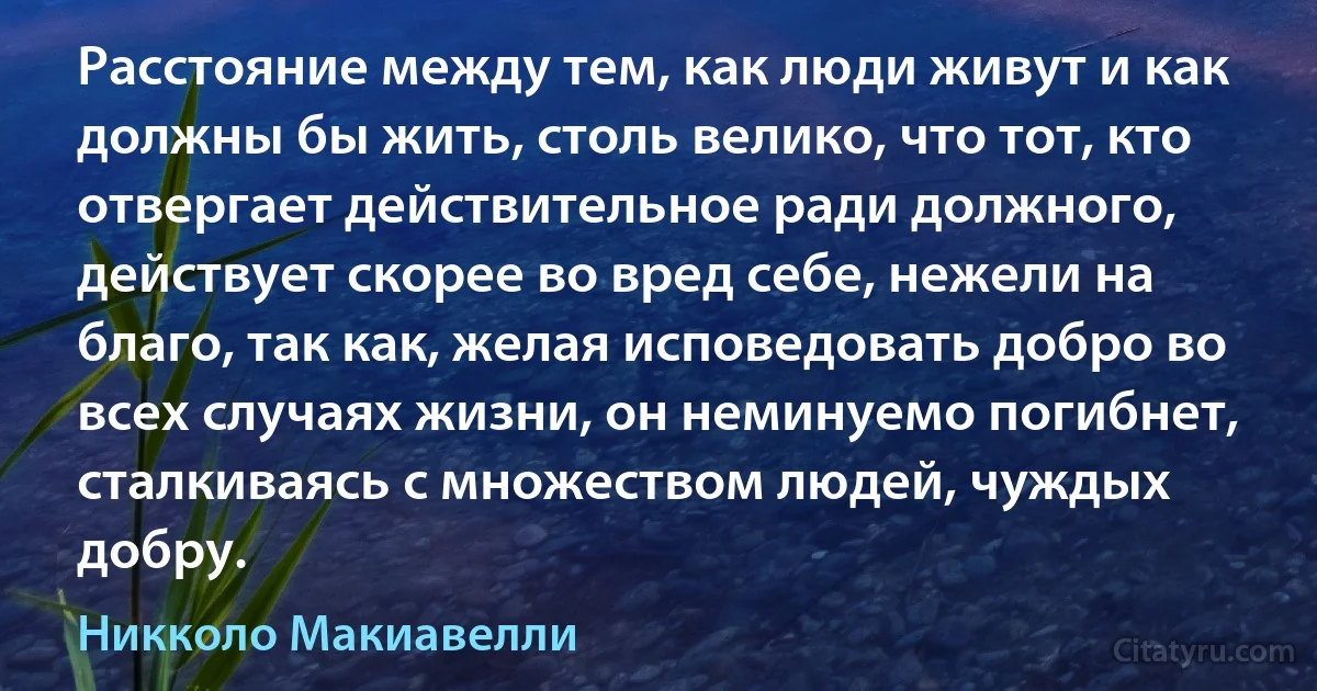 Расстояние между тем, как люди живут и как должны бы жить, столь велико, что тот, кто отвергает действительное ради должного, действует скорее во вред себе, нежели на благо, так как, желая исповедовать добро во всех случаях жизни, он неминуемо погибнет, сталкиваясь с множеством людей, чуждых добру. (Никколо Макиавелли)