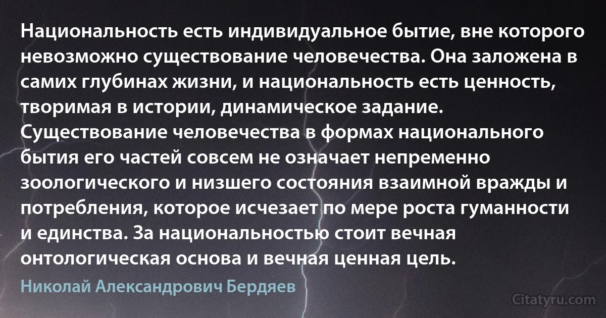 Национальность есть индивидуальное бытие, вне которого невозможно существование человечества. Она заложена в самих глубинах жизни, и национальность есть ценность, творимая в истории, динамическое задание. Существование человечества в формах национального бытия его частей совсем не означает непременно зоологического и низшего состояния взаимной вражды и потребления, которое исчезает по мере роста гуманности и единства. За национальностью стоит вечная онтологическая основа и вечная ценная цель. (Николай Александрович Бердяев)