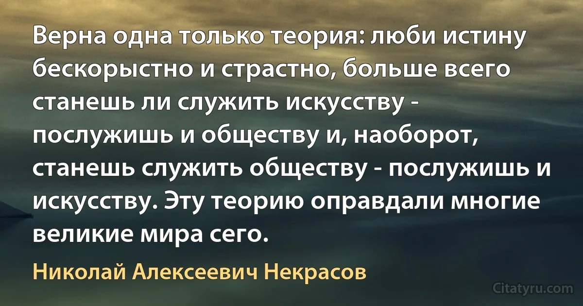 Верна одна только теория: люби истину бескорыстно и страстно, больше всего станешь ли служить искусству - послужишь и обществу и, наоборот, станешь служить обществу - послужишь и искусству. Эту теорию оправдали многие великие мира сего. (Николай Алексеевич Некрасов)