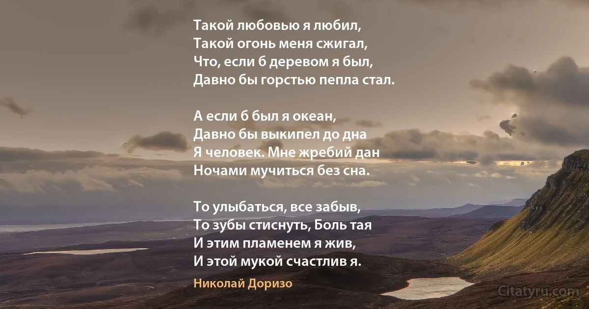 Такой любовью я любил, 
Такой огонь меня сжигал, 
Что, если б деревом я был, 
Давно бы горстью пепла стал. 

А если б был я океан, 
Давно бы выкипел до дна 
Я человек. Мне жребий дан 
Ночами мучиться без сна. 

То улыбаться, все забыв,
То зубы стиснуть, Боль тая 
И этим пламенем я жив,
И этой мукой счастлив я. (Николай Доризо)