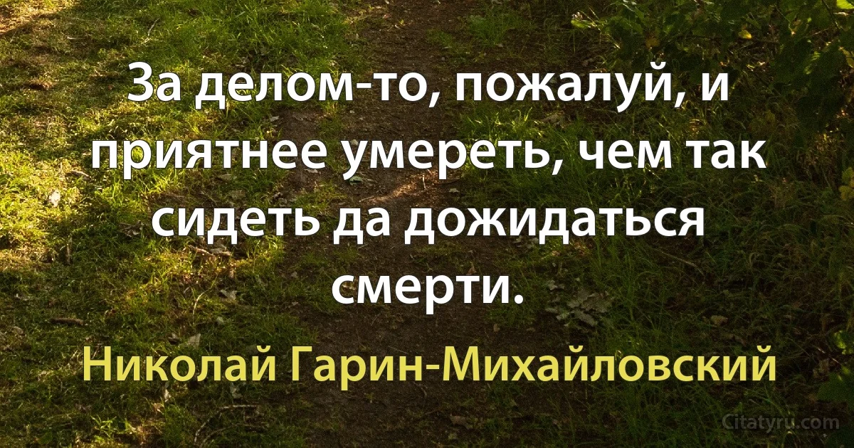 За делом-то, пожалуй, и приятнее умереть, чем так сидеть да дожидаться смерти. (Николай Гарин-Михайловский)