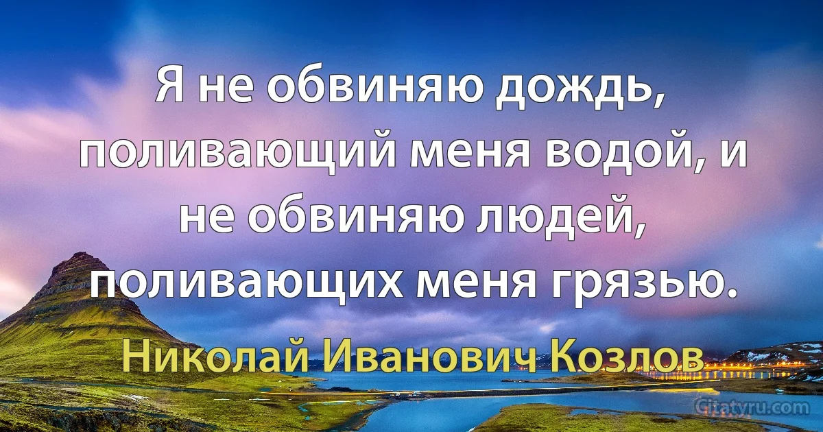 Я не обвиняю дождь, поливающий меня водой, и не обвиняю людей, поливающих меня грязью. (Николай Иванович Козлов)