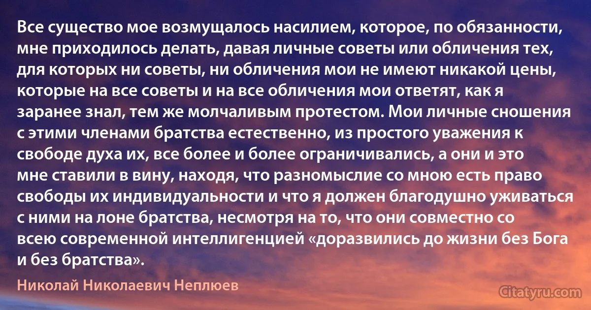 Все существо мое возмущалось насилием, которое, по обязанности, мне приходилось делать, давая личные советы или обличения тех, для которых ни советы, ни обличения мои не имеют никакой цены, которые на все советы и на все обличения мои ответят, как я заранее знал, тем же молчаливым протестом. Мои личные сношения с этими членами братства естественно, из простого уважения к свободе духа их, все более и более ограничивались, а они и это мне ставили в вину, находя, что разномыслие со мною есть право свободы их индивидуальности и что я должен благодушно уживаться с ними на лоне братства, несмотря на то, что они совместно со всею современной интеллигенцией «доразвились до жизни без Бога и без братства». (Николай Николаевич Неплюев)