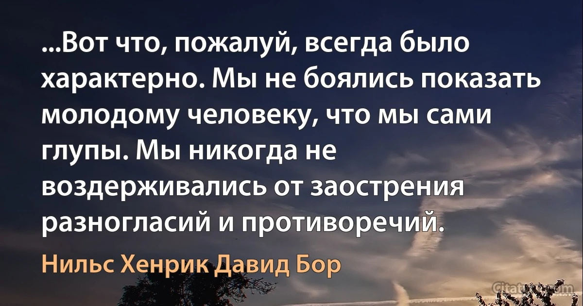 ...Вот что, пожалуй, всегда было характерно. Мы не боялись показать молодому человеку, что мы сами глупы. Мы никогда не воздерживались от заострения разногласий и противоречий. (Нильс Хенрик Давид Бор)