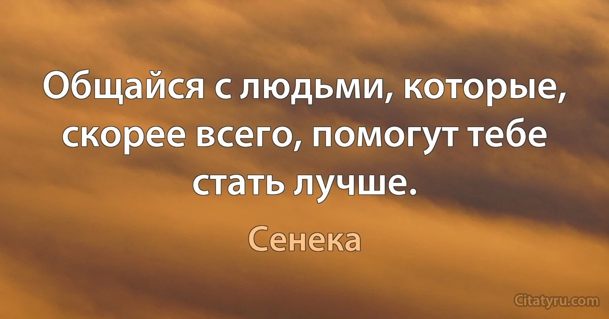 Общайся с людьми, которые, скорее всего, помогут тебе стать лучше. (Сенека)