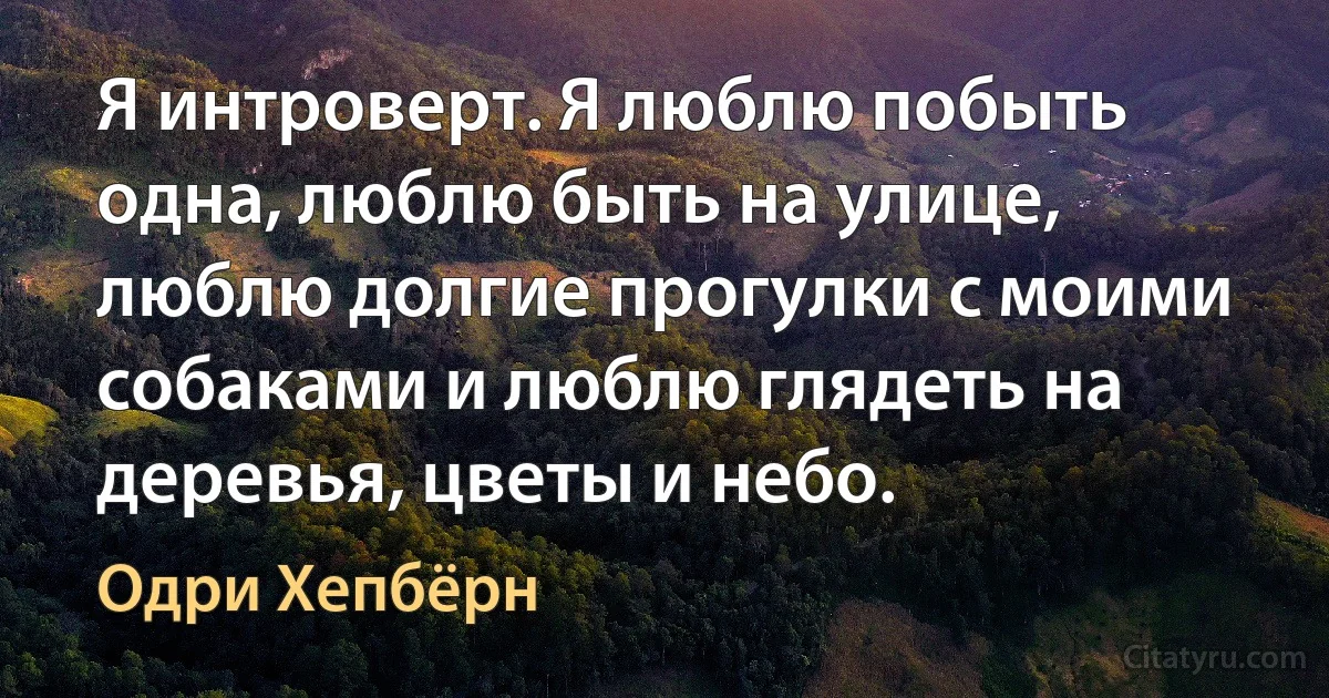 Я интроверт. Я люблю побыть одна, люблю быть на улице, люблю долгие прогулки с моими собаками и люблю глядеть на деревья, цветы и небо. (Одри Хепбёрн)