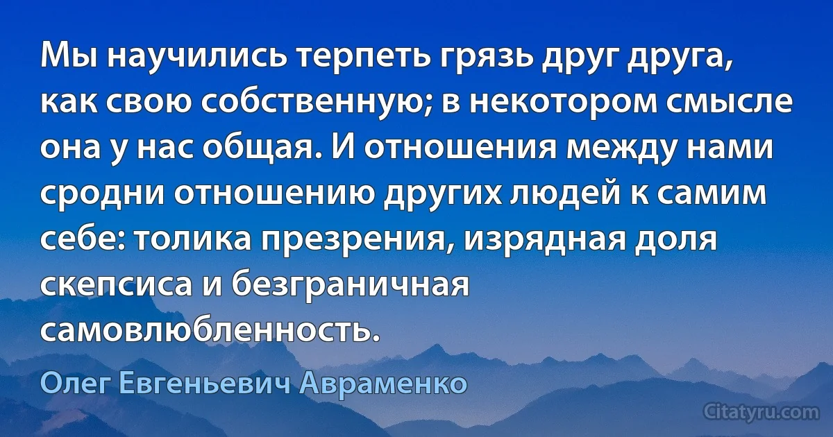 Мы научились терпеть грязь друг друга, как свою собственную; в некотором смысле она у нас общая. И отношения между нами сродни отношению других людей к самим себе: толика презрения, изрядная доля скепсиса и безграничная самовлюбленность. (Олег Евгеньевич Авраменко)