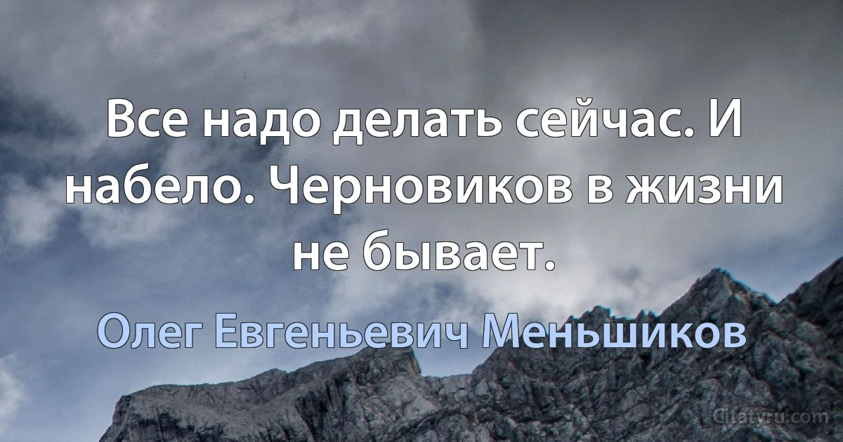 Все надо делать сейчас. И набело. Черновиков в жизни не бывает. (Олег Евгеньевич Меньшиков)