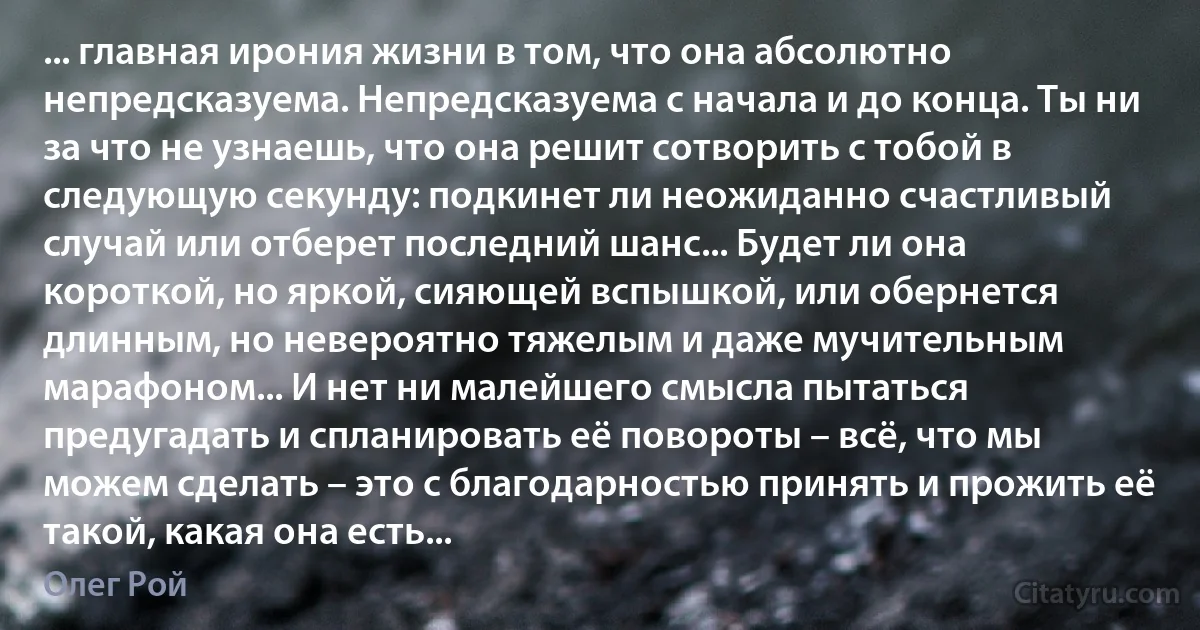 ... главная ирония жизни в том, что она абсолютно непредсказуема. Непредсказуема с начала и до конца. Ты ни за что не узнаешь, что она решит сотворить с тобой в следующую секунду: подкинет ли неожиданно счастливый случай или отберет последний шанс... Будет ли она короткой, но яркой, сияющей вспышкой, или обернется длинным, но невероятно тяжелым и даже мучительным марафоном... И нет ни малейшего смысла пытаться предугадать и спланировать её повороты – всё, что мы можем сделать – это с благодарностью принять и прожить её такой, какая она есть... (Олег Рой)