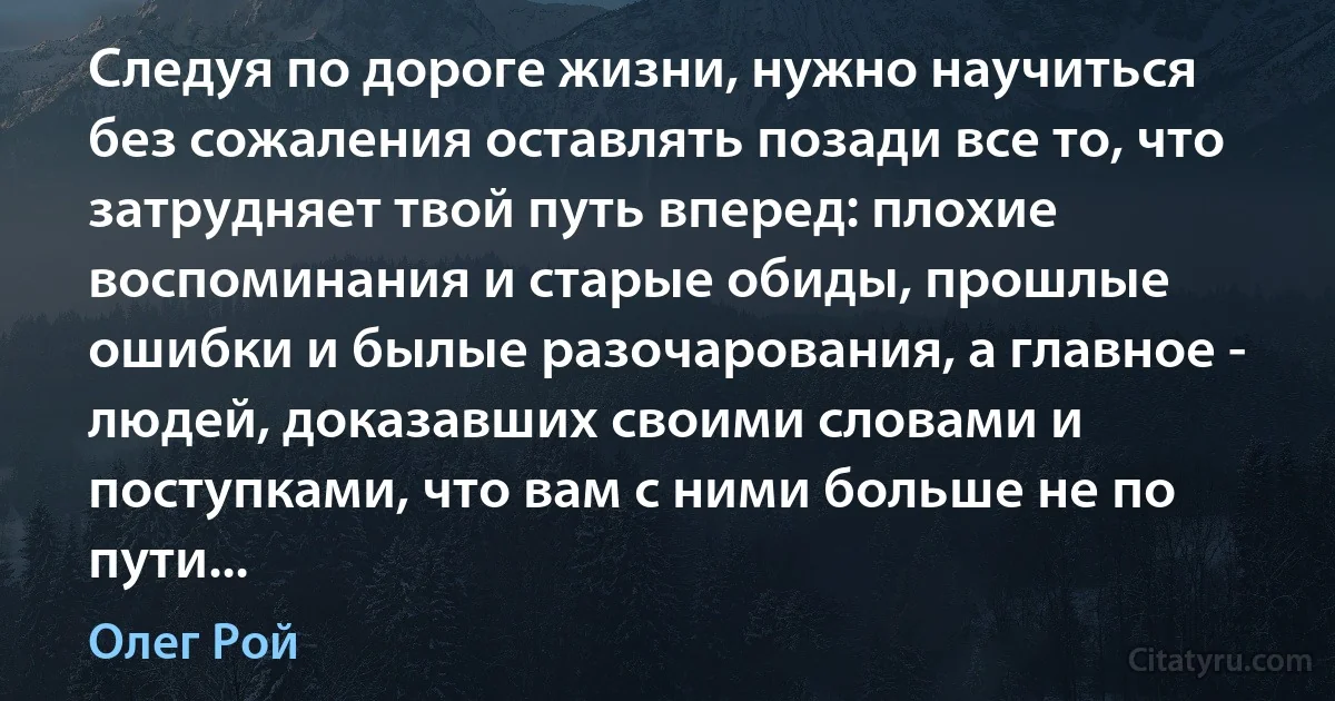 Следуя по дороге жизни, нужно научиться без сожаления оставлять позади все то, что затрудняет твой путь вперед: плохие воспоминания и старые обиды, прошлые ошибки и былые разочарования, а главное - людей, доказавших своими словами и поступками, что вам с ними больше не по пути... (Олег Рой)