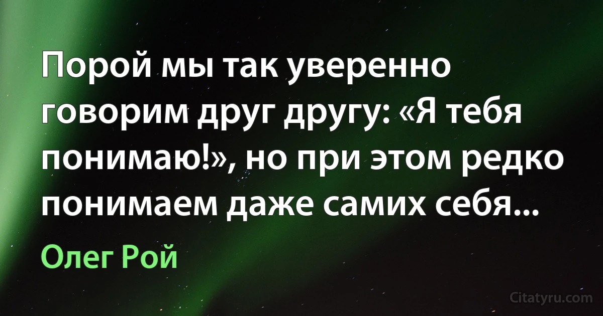 Порой мы так уверенно говорим друг другу: «Я тебя понимаю!», но при этом редко понимаем даже самих себя... (Олег Рой)