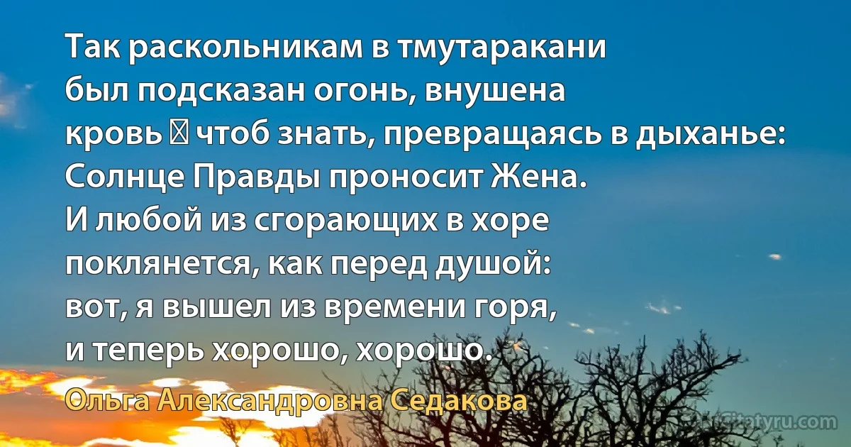 Так раскольникам в тмутаракани
был подсказан огонь, внушена
кровь ― чтоб знать, превращаясь в дыханье:
Солнце Правды проносит Жена.
И любой из сгорающих в хоре
поклянется, как перед душой:
вот, я вышел из времени горя,
и теперь хорошо, хорошо. (Ольга Александровна Седакова)