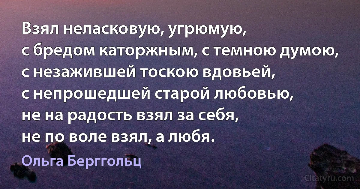 Взял неласковую, угрюмую,
с бредом каторжным, с темною думою,
с незажившей тоскою вдовьей,
с непрошедшей старой любовью,
не на радость взял за себя,
не по воле взял, а любя. (Ольга Берггольц)