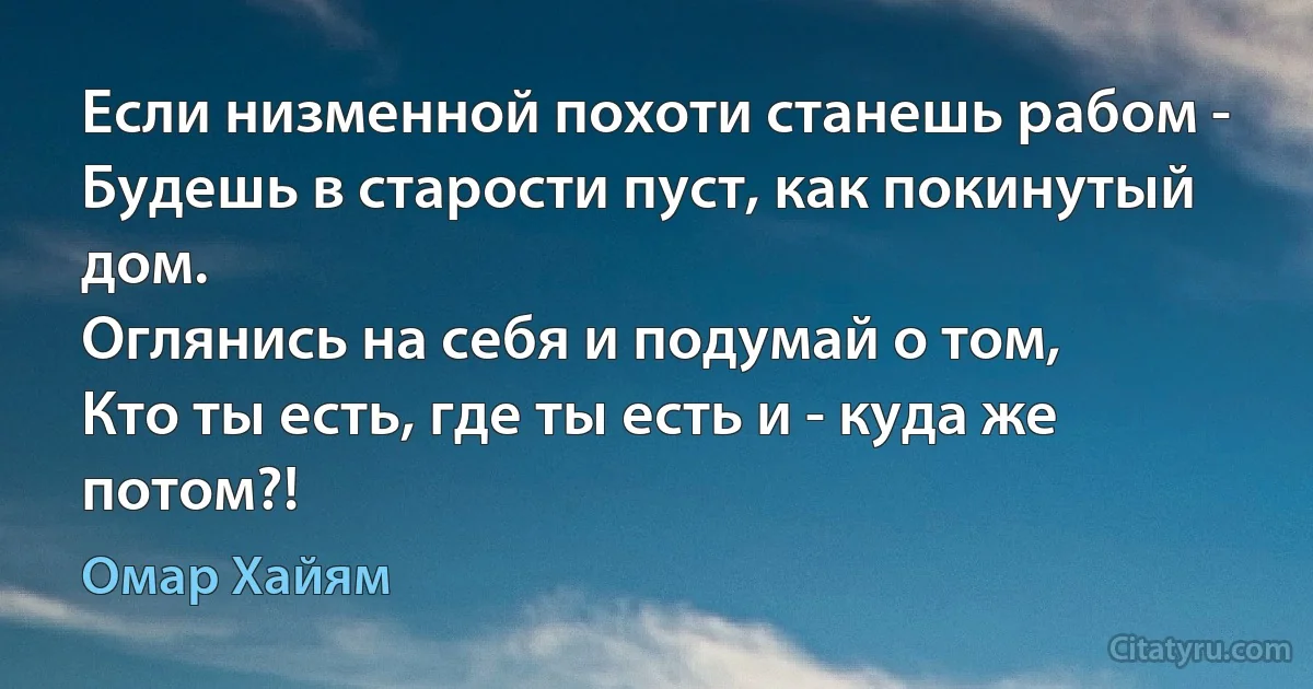 Если низменной похоти станешь рабом -
Будешь в старости пуст, как покинутый дом.
Оглянись на себя и подумай о том,
Кто ты есть, где ты есть и - куда же потом?! (Омар Хайям)