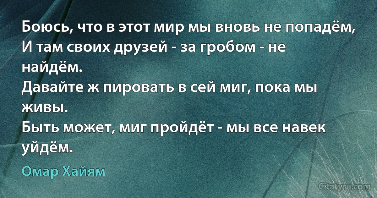 Боюсь, что в этот мир мы вновь не попадём,
И там своих друзей - за гробом - не найдём.
Давайте ж пировать в сей миг, пока мы живы.
Быть может, миг пройдёт - мы все навек уйдём. (Омар Хайям)