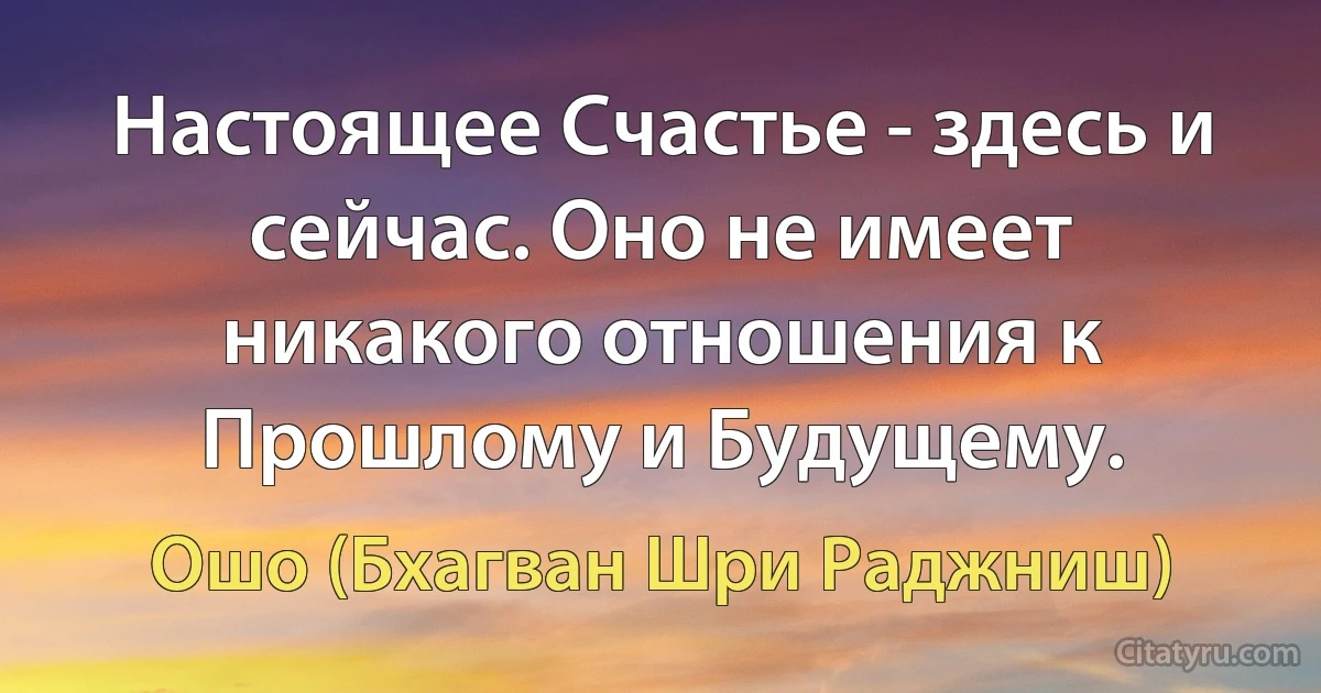 Настоящее Счастье - здесь и сейчас. Оно не имеет никакого отношения к Прошлому и Будущему. (Ошо (Бхагван Шри Раджниш))