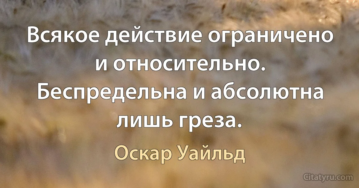 Всякое действие ограничено и относительно. Беспредельна и абсолютна лишь греза. (Оскар Уайльд)