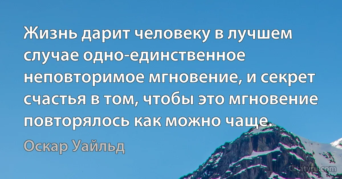 Жизнь дарит человеку в лучшем случае одно-единственное неповторимое мгновение, и секрет счастья в том, чтобы это мгновение повторялось как можно чаще. (Оскар Уайльд)