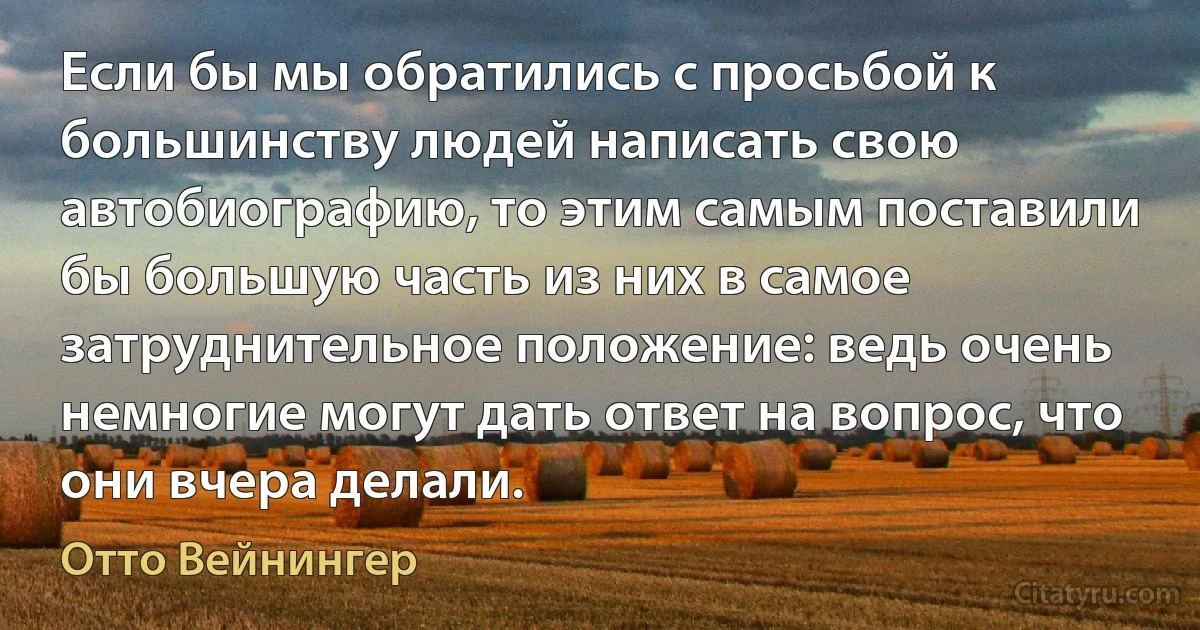 Если бы мы обратились с просьбой к большинству людей написать свою автобиографию, то этим самым поставили бы большую часть из них в самое затруднительное положение: ведь очень немногие могут дать ответ на вопрос, что они вчера делали. (Отто Вейнингер)