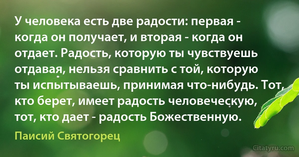 У человека есть две радости: первая - когда он получает, и вторая - когда он отдает. Радость, которую ты чувствуешь отдавая, нельзя сравнить с той, которую ты испытываешь, принимая что-нибудь. Тот, кто берет, имеет радость человеческую, тот, кто дает - радость Божественную. (Паисий Святогорец)