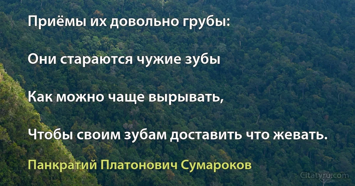 Приёмы их довольно грубы:

Они стараются чужие зубы

Как можно чаще вырывать,

Чтобы своим зубам доставить что жевать. (Панкратий Платонович Сумароков)